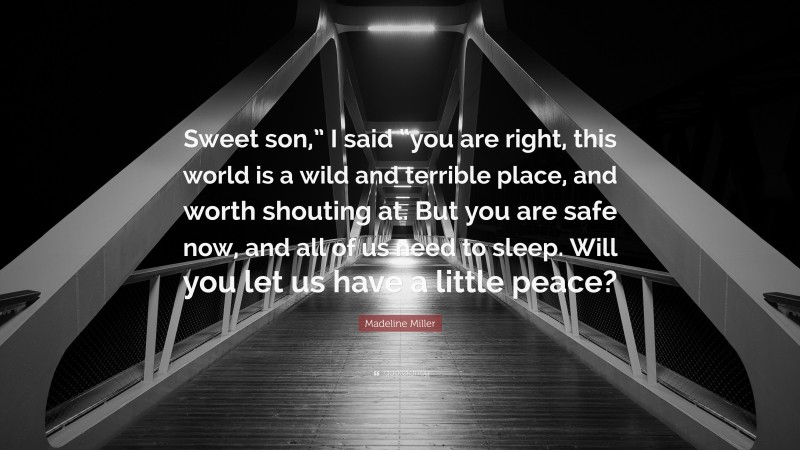 Madeline Miller Quote: “Sweet son,” I said “you are right, this world is a wild and terrible place, and worth shouting at. But you are safe now, and all of us need to sleep. Will you let us have a little peace?”