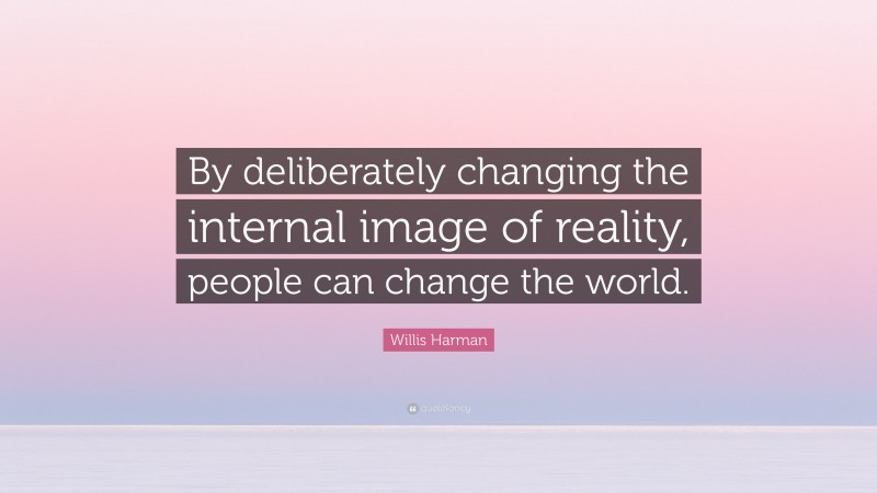 Willis Harman Quote: “By deliberately changing the internal image of reality, people can change the world.”