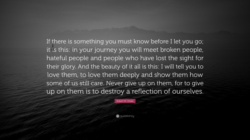 Robert M. Drake Quote: “If there is something you must know before I let you go; it is this: in your journey you will meet broken people, hateful people and people who have lost the sight for their glory. And the beauty of it all is this: I will tell you to love them, to love them deeply and show them how some of us still care. Never give up on them, for to give up on them is to destroy a reflection of ourselves.”