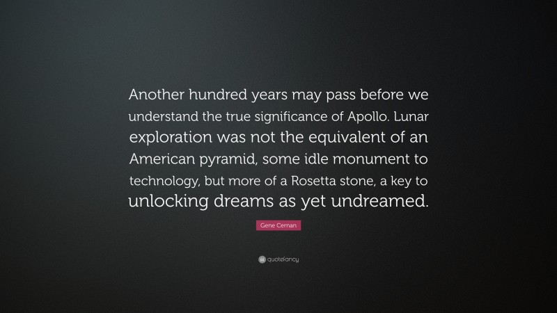 Gene Cernan Quote: “Another hundred years may pass before we understand the true significance of Apollo. Lunar exploration was not the equivalent of an American pyramid, some idle monument to technology, but more of a Rosetta stone, a key to unlocking dreams as yet undreamed.”