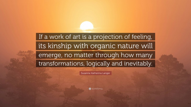 Susanne Katherina Langer Quote: “If a work of art is a projection of feeling, its kinship with organic nature will emerge, no matter through how many transformations, logically and inevitably.”