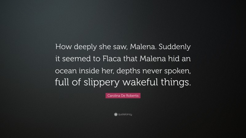 Carolina De Robertis Quote: “How deeply she saw, Malena. Suddenly it seemed to Flaca that Malena hid an ocean inside her, depths never spoken, full of slippery wakeful things.”