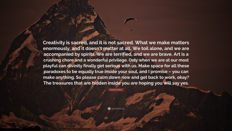 Elizabeth Gilbert Quote: “Creativity is sacred, and it is not sacred. What we make matters enormously, and it doesn’t matter at all. We toil alone, and we are accompanied by spirits. We are terrified, and we are brave. Art is a crushing chore and a wonderful privilege. Only when we are at our most playful can divinity finally get serious with us. Make space for all these paradoxes to be equally true inside your soul, and I promise – you can make anything. So please calm down now and get back to work, okay? The treasures that are hidden inside you are hoping you will say yes.”