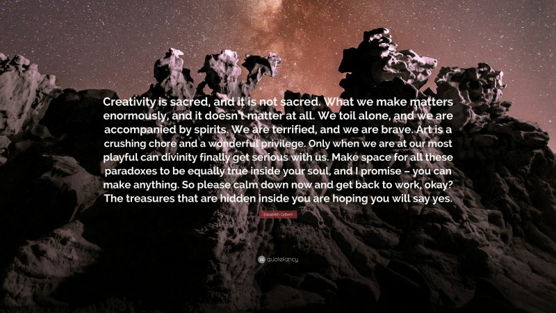 Elizabeth Gilbert Quote: “Creativity is sacred, and it is not sacred. What we make matters enormously, and it doesn’t matter at all. We toil alone, and we are accompanied by spirits. We are terrified, and we are brave. Art is a crushing chore and a wonderful privilege. Only when we are at our most playful can divinity finally get serious with us. Make space for all these paradoxes to be equally true inside your soul, and I promise – you can make anything. So please calm down now and get back to work, okay? The treasures that are hidden inside you are hoping you will say yes.”