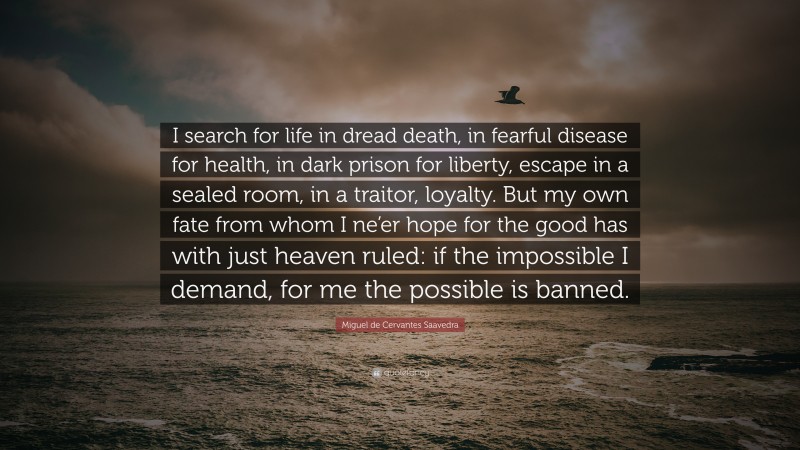 Miguel de Cervantes Saavedra Quote: “I search for life in dread death, in fearful disease for health, in dark prison for liberty, escape in a sealed room, in a traitor, loyalty. But my own fate from whom I ne’er hope for the good has with just heaven ruled: if the impossible I demand, for me the possible is banned.”