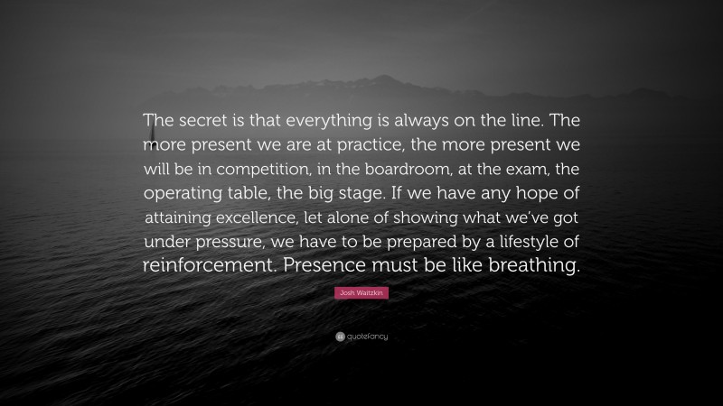 Josh Waitzkin Quote: “The secret is that everything is always on the line. The more present we are at practice, the more present we will be in competition, in the boardroom, at the exam, the operating table, the big stage. If we have any hope of attaining excellence, let alone of showing what we’ve got under pressure, we have to be prepared by a lifestyle of reinforcement. Presence must be like breathing.”