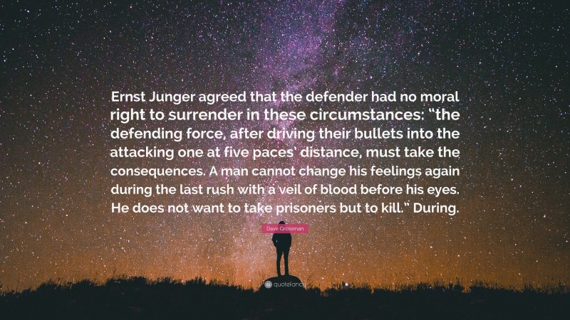 Dave Grossman Quote: “Ernst Junger agreed that the defender had no moral right to surrender in these circumstances: “the defending force, after driving their bullets into the attacking one at five paces’ distance, must take the consequences. A man cannot change his feelings again during the last rush with a veil of blood before his eyes. He does not want to take prisoners but to kill.” During.”