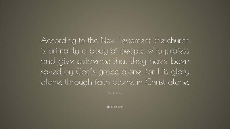 Mark Dever Quote: “According to the New Testament, the church is primarily a body of people who profess and give evidence that they have been saved by God’s grace alone, for His glory alone, through faith alone, in Christ alone.”