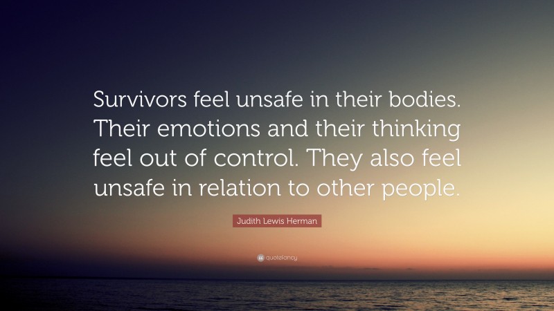 Judith Lewis Herman Quote: “Survivors feel unsafe in their bodies. Their emotions and their thinking feel out of control. They also feel unsafe in relation to other people.”