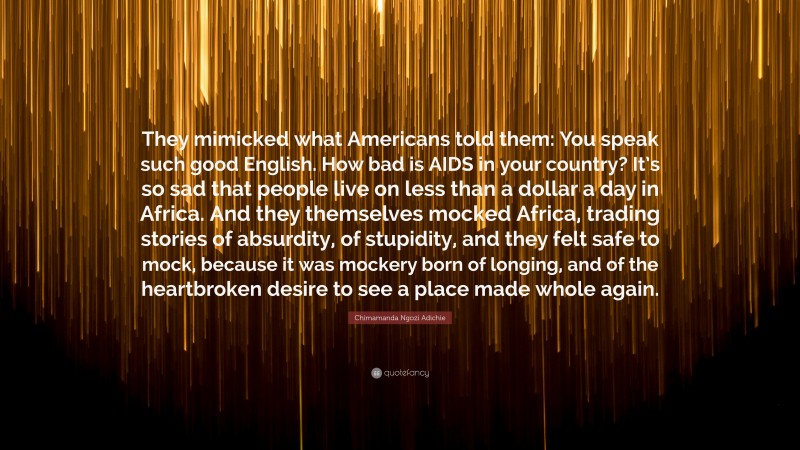Chimamanda Ngozi Adichie Quote: “They mimicked what Americans told them: You speak such good English. How bad is AIDS in your country? It’s so sad that people live on less than a dollar a day in Africa. And they themselves mocked Africa, trading stories of absurdity, of stupidity, and they felt safe to mock, because it was mockery born of longing, and of the heartbroken desire to see a place made whole again.”