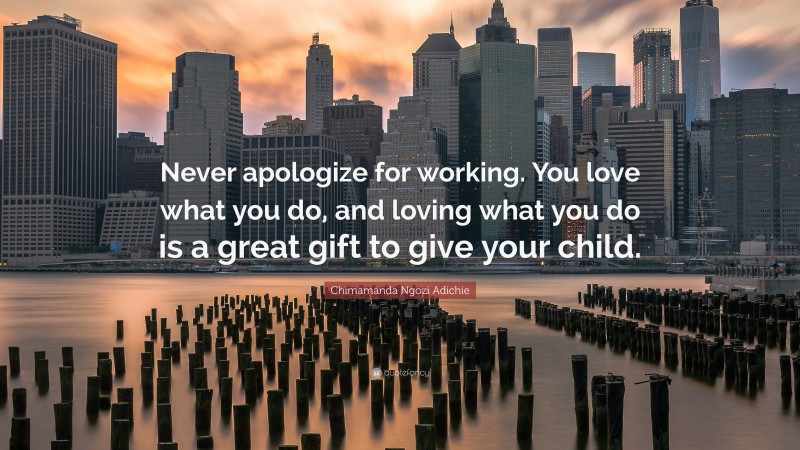 Chimamanda Ngozi Adichie Quote: “Never apologize for working. You love what you do, and loving what you do is a great gift to give your child.”