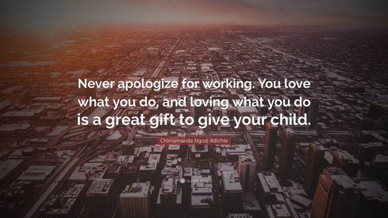Chimamanda Ngozi Adichie Quote: “Never apologize for working. You love what you do, and loving what you do is a great gift to give your child.”