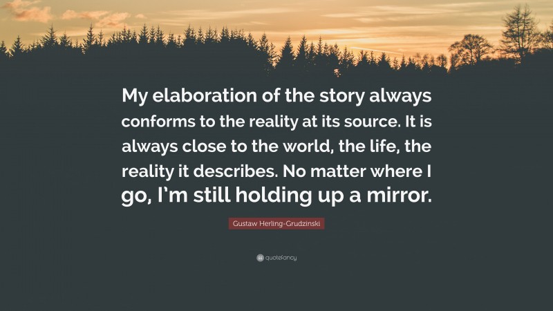 Gustaw Herling-Grudzinski Quote: “My elaboration of the story always conforms to the reality at its source. It is always close to the world, the life, the reality it describes. No matter where I go, I’m still holding up a mirror.”