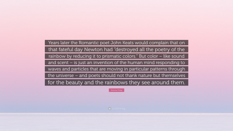 Victoria Finlay Quote: “Years later the Romantic poet John Keats would complain that on that fateful day Newton had “destroyed all the poetry of the rainbow by reducing it to prismatic colors.” But color – like sound and scent – is just an invention of the human mind responding to waves and particles that are moving in particular patterns through the universe – and poets should not thank nature but themselves for the beauty and the rainbows they see around them.”