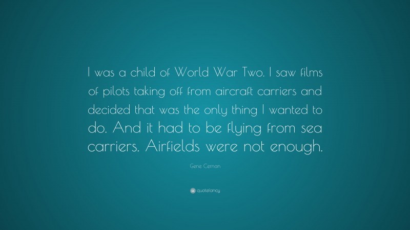 Gene Cernan Quote: “I was a child of World War Two. I saw films of pilots taking off from aircraft carriers and decided that was the only thing I wanted to do. And it had to be flying from sea carriers. Airfields were not enough.”