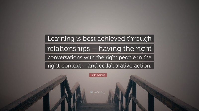 Keith Ferrazzi Quote: “Learning is best achieved through relationships – having the right conversations with the right people in the right context – and collaborative action.”