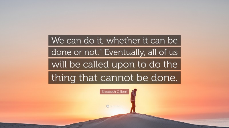 Elizabeth Gilbert Quote: “We can do it, whether it can be done or not.” Eventually, all of us will be called upon to do the thing that cannot be done.”