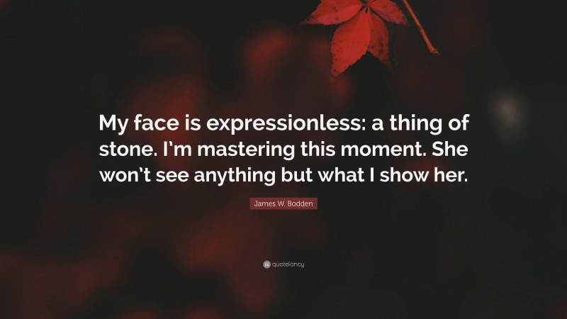 James W. Bodden Quote: “My face is expressionless: a thing of stone. I’m mastering this moment. She won’t see anything but what I show her.”