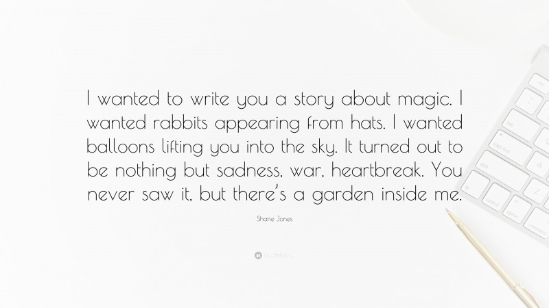 Shane Jones Quote: “I wanted to write you a story about magic. I wanted rabbits appearing from hats. I wanted balloons lifting you into the sky. It turned out to be nothing but sadness, war, heartbreak. You never saw it, but there’s a garden inside me.”