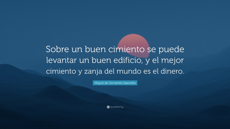 Miguel de Cervantes Saavedra Quote: “Sobre un buen cimiento se puede levantar un buen edificio, y el mejor cimiento y zanja del mundo es el dinero.”