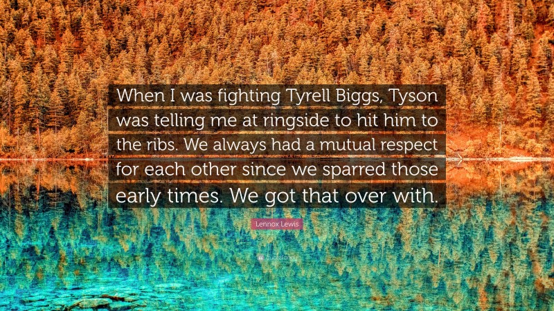 Lennox Lewis Quote: “When I was fighting Tyrell Biggs, Tyson was telling me at ringside to hit him to the ribs. We always had a mutual respect for each other since we sparred those early times. We got that over with.”