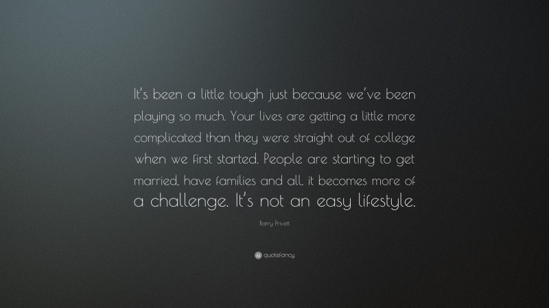 Barry Privett Quote: “It’s been a little tough just because we’ve been playing so much. Your lives are getting a little more complicated than they were straight out of college when we first started. People are starting to get married, have families and all, it becomes more of a challenge. It’s not an easy lifestyle.”