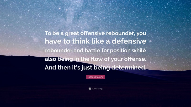 Moses Malone Quote: “To be a great offensive rebounder, you have to think like a defensive rebounder and battle for position while also being in the flow of your offense. And then it’s just being determined.”