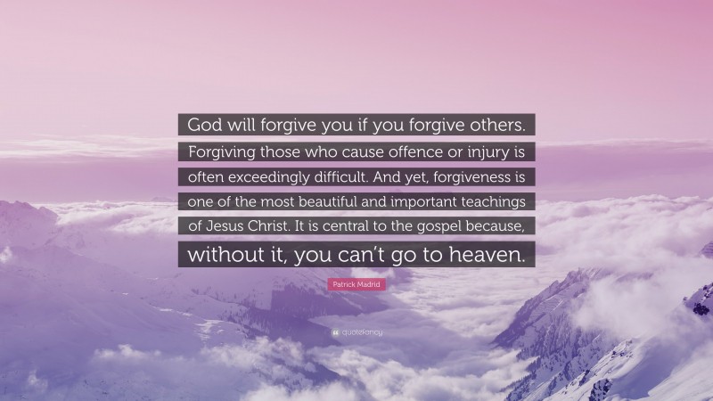 Patrick Madrid Quote: “God will forgive you if you forgive others. Forgiving those who cause offence or injury is often exceedingly difficult. And yet, forgiveness is one of the most beautiful and important teachings of Jesus Christ. It is central to the gospel because, without it, you can’t go to heaven.”