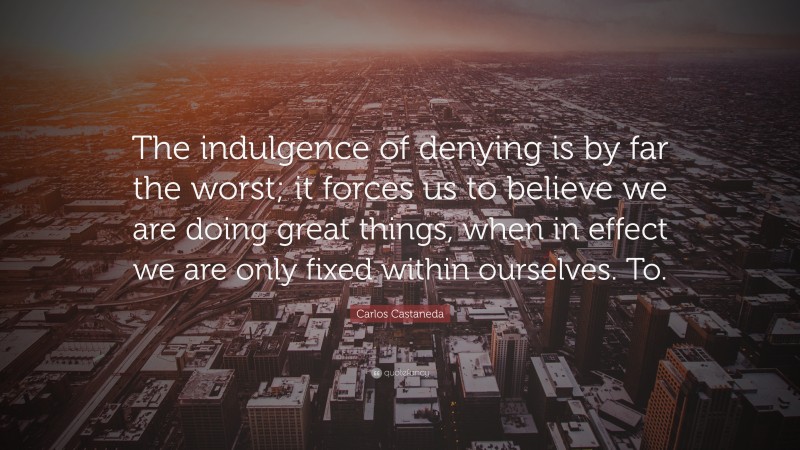 Carlos Castaneda Quote: “The indulgence of denying is by far the worst; it forces us to believe we are doing great things, when in effect we are only fixed within ourselves. To.”