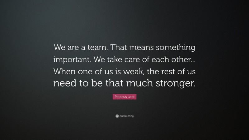 Pittacus Lore Quote: “We are a team. That means something important. We take care of each other... When one of us is weak, the rest of us need to be that much stronger.”