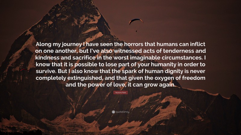 Yeonmi Park Quote: “Along my journey I have seen the horrors that humans can inflict on one another, but I’ve also witnessed acts of tenderness and kindness and sacrifice in the worst imaginable circumstances. I know that it is possible to lose part of your humanity in order to survive. But I also know that the spark of human dignity is never completely extinguished, and that given the oxygen of freedom and the power of love, it can grow again.”