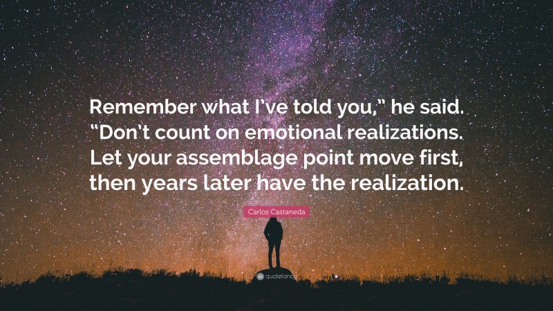 Carlos Castaneda Quote: “Remember what I’ve told you,” he said. “Don’t count on emotional realizations. Let your assemblage point move first, then years later have the realization.”