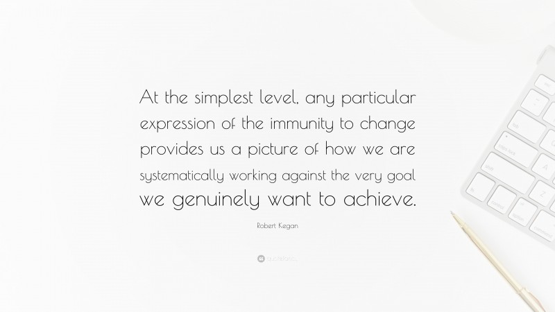Robert Kegan Quote: “At the simplest level, any particular expression of the immunity to change provides us a picture of how we are systematically working against the very goal we genuinely want to achieve.”