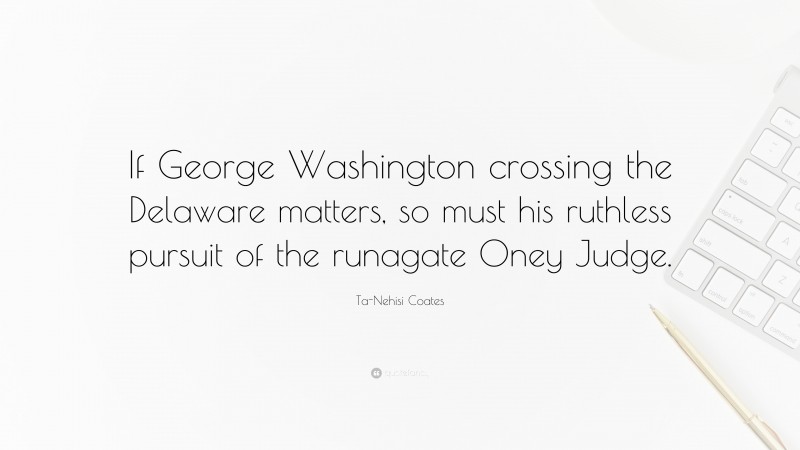 Ta-Nehisi Coates Quote: “If George Washington crossing the Delaware matters, so must his ruthless pursuit of the runagate Oney Judge.”