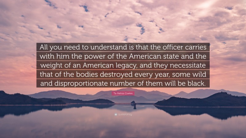 Ta-Nehisi Coates Quote: “All you need to understand is that the officer carries with him the power of the American state and the weight of an American legacy, and they necessitate that of the bodies destroyed every year, some wild and disproportionate number of them will be black.”