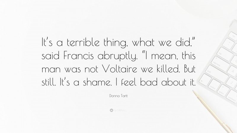 Donna Tartt Quote: “It’s a terrible thing, what we did,” said Francis abruptly. “I mean, this man was not Voltaire we killed. But still. It’s a shame. I feel bad about it.”