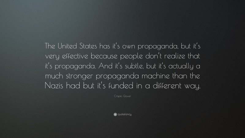 Crispin Glover Quote: “The United States has it’s own propaganda, but it’s very effective because people don’t realize that it’s propaganda. And it’s subtle, but it’s actually a much stronger propaganda machine than the Nazis had but it’s funded in a different way.”