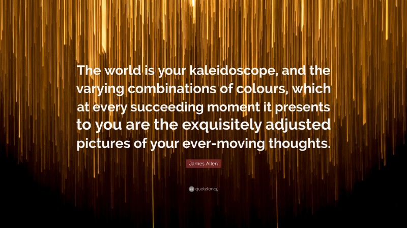 James Allen Quote: “The world is your kaleidoscope, and the varying combinations of colours, which at every succeeding moment it presents to you are the exquisitely adjusted pictures of your ever-moving thoughts.”