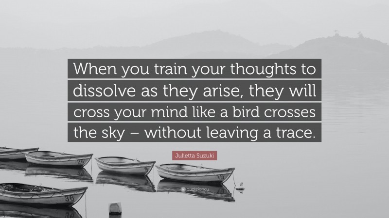 Julietta Suzuki Quote: “When you train your thoughts to dissolve as they arise, they will cross your mind like a bird crosses the sky – without leaving a trace.”