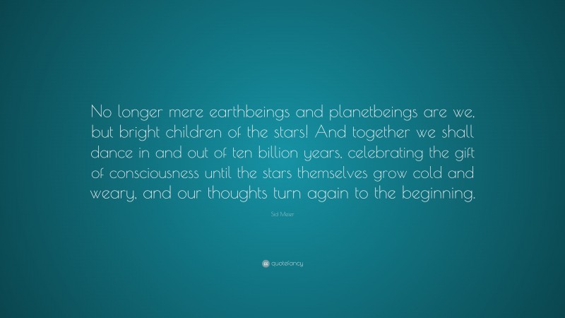 Sid Meier Quote: “No longer mere earthbeings and planetbeings are we, but bright children of the stars! And together we shall dance in and out of ten billion years, celebrating the gift of consciousness until the stars themselves grow cold and weary, and our thoughts turn again to the beginning.”