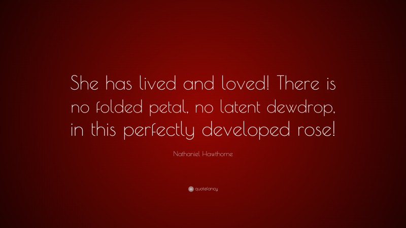 Nathaniel Hawthorne Quote: “She has lived and loved! There is no folded petal, no latent dewdrop, in this perfectly developed rose!”