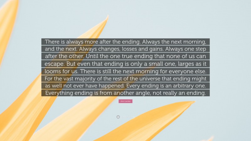 Ann Leckie Quote: “There is always more after the ending. Always the next morning, and the next. Always changes, losses and gains. Always one step after the other. Until the one true ending that none of us can escape. But even that ending is only a small one, larges as it looms for us. There is still the next morning for everyone else. For the vast majority of the rest of the universe that ending might as well not ever have happened. Every ending is an arbitrary one. Everything ending is from another angle, not really an ending.”