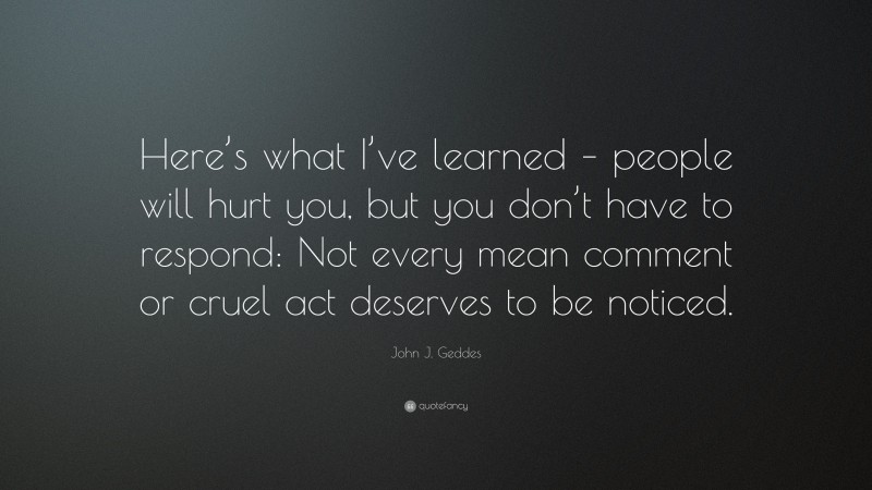 John J. Geddes Quote: “Here’s what I’ve learned – people will hurt you, but you don’t have to respond: Not every mean comment or cruel act deserves to be noticed.”