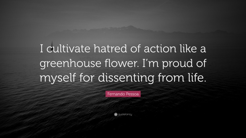 Fernando Pessoa Quote: “I cultivate hatred of action like a greenhouse flower. I’m proud of myself for dissenting from life.”
