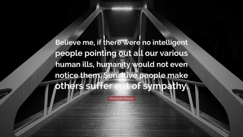 Fernando Pessoa Quote: “Believe me, if there were no intelligent people pointing out all our various human ills, humanity would not even notice them. Sensitive people make others suffer out of sympathy.”
