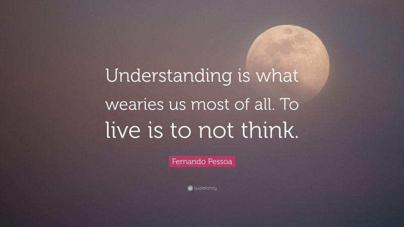 Fernando Pessoa Quote: “Understanding is what wearies us most of all. To live is to not think.”