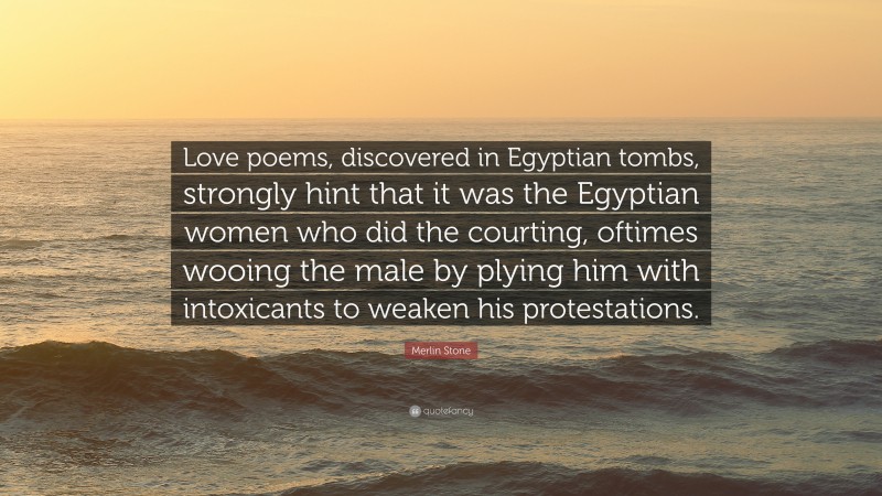 Merlin Stone Quote: “Love poems, discovered in Egyptian tombs, strongly hint that it was the Egyptian women who did the courting, oftimes wooing the male by plying him with intoxicants to weaken his protestations.”