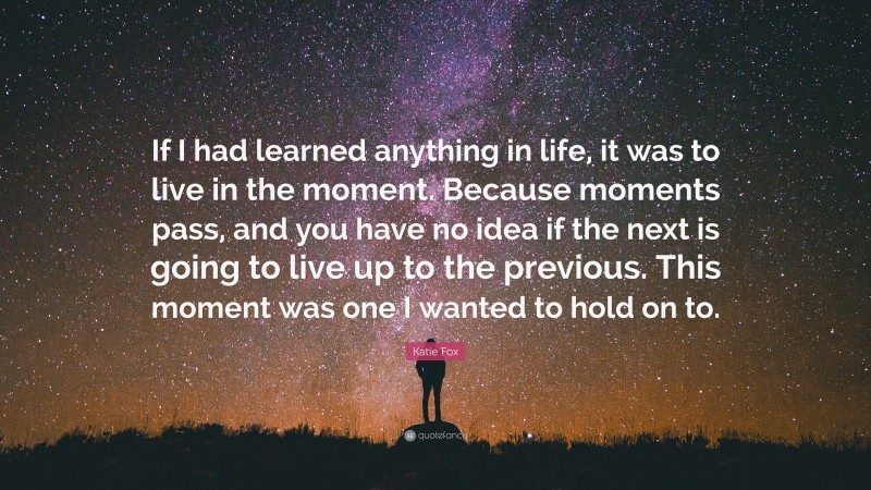 Katie Fox Quote: “If I had learned anything in life, it was to live in the moment. Because moments pass, and you have no idea if the next is going to live up to the previous. This moment was one I wanted to hold on to.”