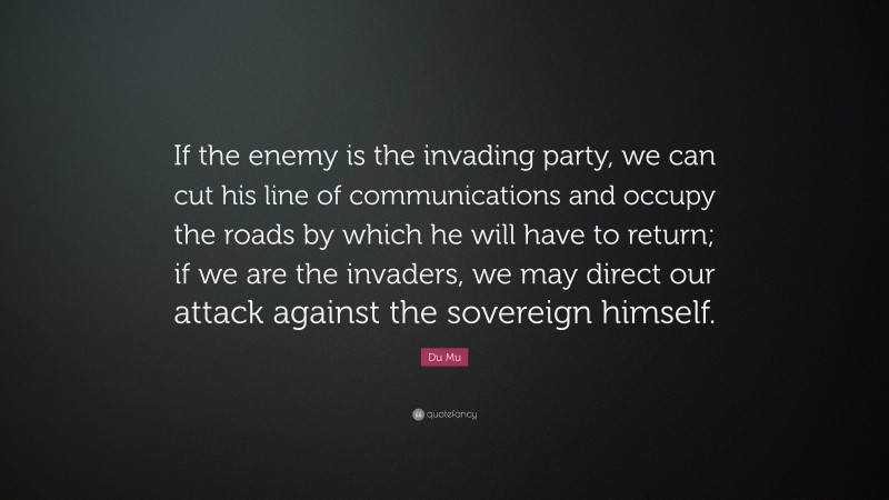 Du Mu Quote: “If the enemy is the invading party, we can cut his line of communications and occupy the roads by which he will have to return; if we are the invaders, we may direct our attack against the sovereign himself.”