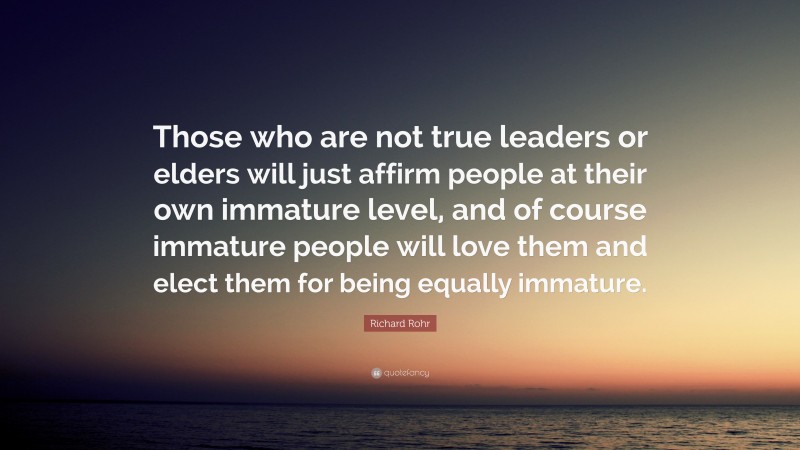 Richard Rohr Quote: “Those who are not true leaders or elders will just affirm people at their own immature level, and of course immature people will love them and elect them for being equally immature.”